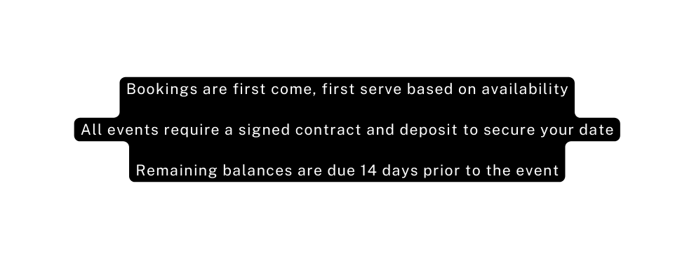 Bookings are first come first serve based on availability All events require a signed contract and deposit to secure your date Remaining balances are due 14 days prior to the event